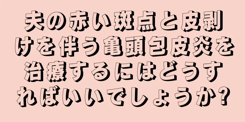 夫の赤い斑点と皮剥けを伴う亀頭包皮炎を治療するにはどうすればいいでしょうか?