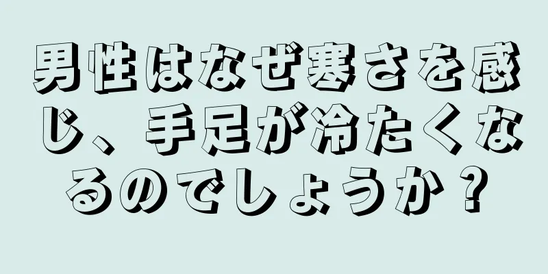 男性はなぜ寒さを感じ、手足が冷たくなるのでしょうか？