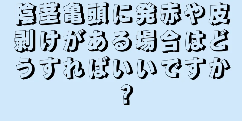 陰茎亀頭に発赤や皮剥けがある場合はどうすればいいですか？