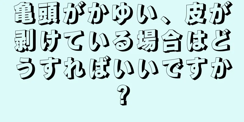 亀頭がかゆい、皮が剥けている場合はどうすればいいですか?