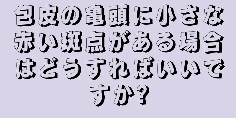 包皮の亀頭に小さな赤い斑点がある場合はどうすればいいですか?