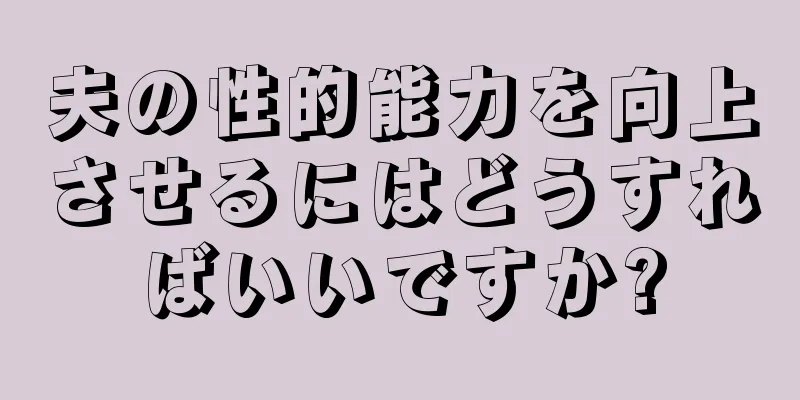 夫の性的能力を向上させるにはどうすればいいですか?