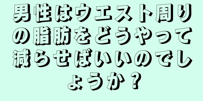 男性はウエスト周りの脂肪をどうやって減らせばいいのでしょうか？
