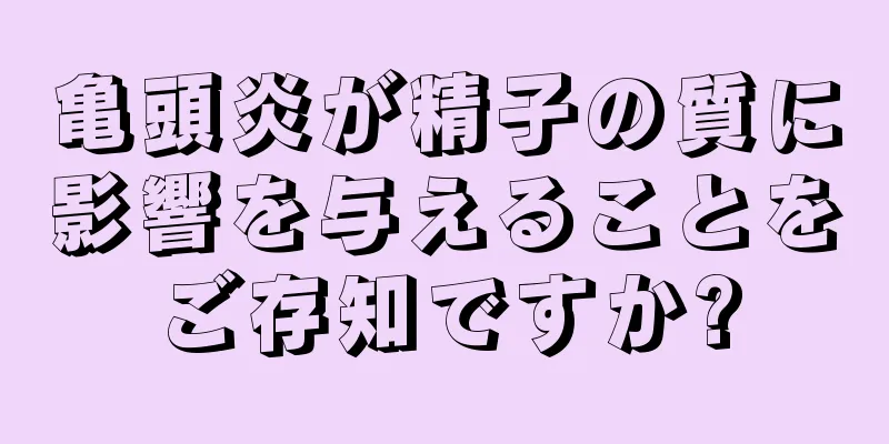 亀頭炎が精子の質に影響を与えることをご存知ですか?