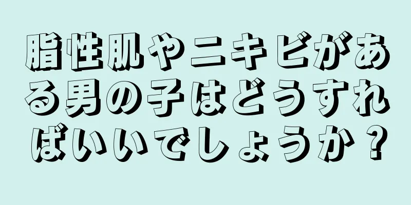 脂性肌やニキビがある男の子はどうすればいいでしょうか？
