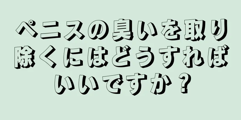 ペニスの臭いを取り除くにはどうすればいいですか？