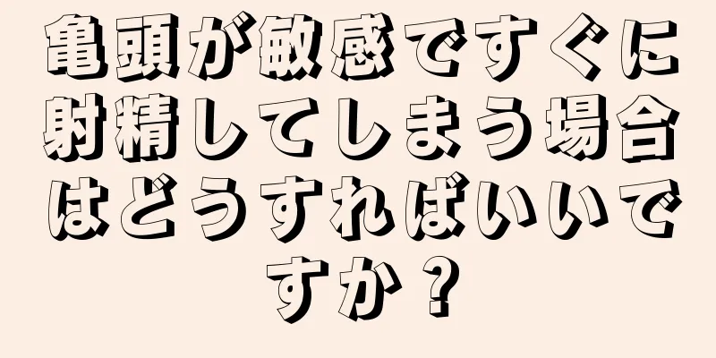 亀頭が敏感ですぐに射精してしまう場合はどうすればいいですか？