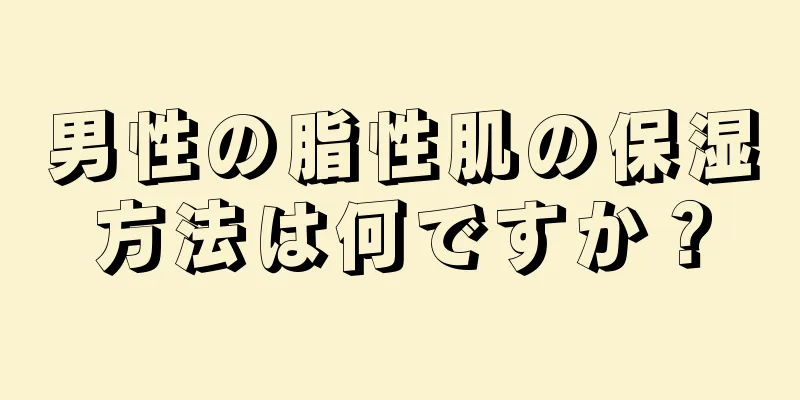男性の脂性肌の保湿方法は何ですか？