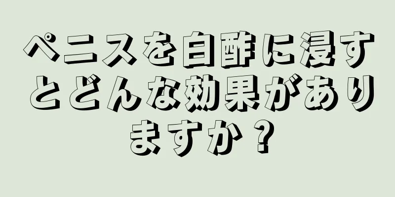 ペニスを白酢に浸すとどんな効果がありますか？