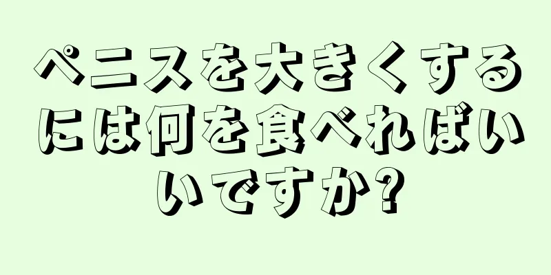 ペニスを大きくするには何を食べればいいですか?