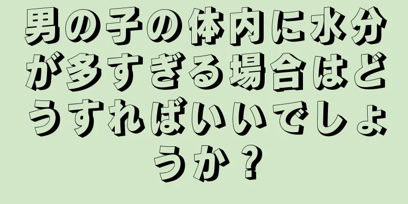 男の子の体内に水分が多すぎる場合はどうすればいいでしょうか？