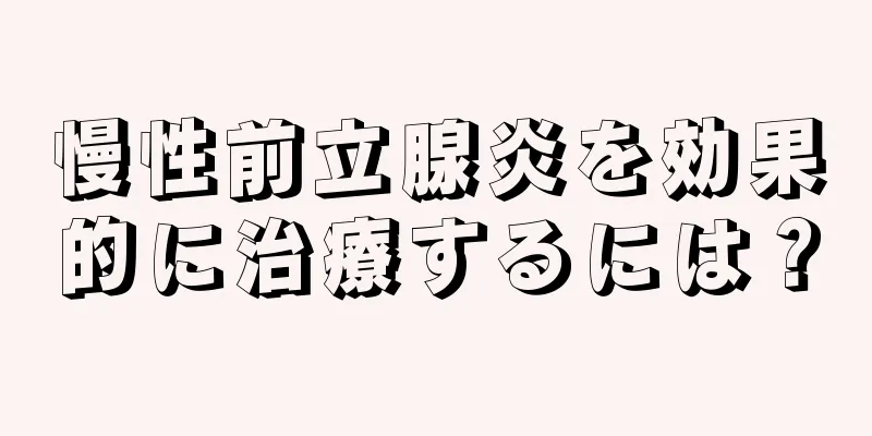 慢性前立腺炎を効果的に治療するには？