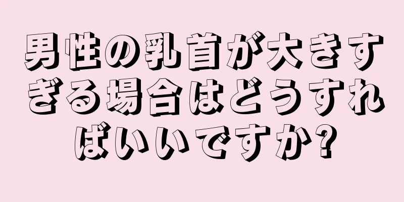 男性の乳首が大きすぎる場合はどうすればいいですか?