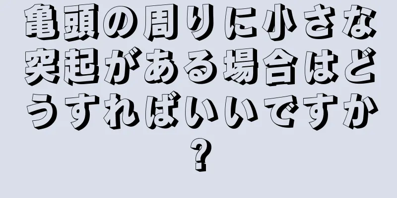 亀頭の周りに小さな突起がある場合はどうすればいいですか?