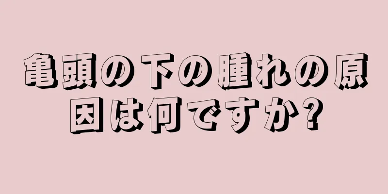 亀頭の下の腫れの原因は何ですか?