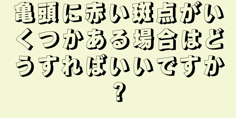 亀頭に赤い斑点がいくつかある場合はどうすればいいですか?