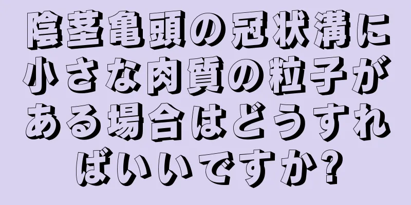 陰茎亀頭の冠状溝に小さな肉質の粒子がある場合はどうすればいいですか?