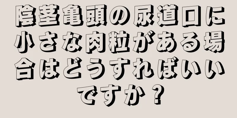陰茎亀頭の尿道口に小さな肉粒がある場合はどうすればいいですか？
