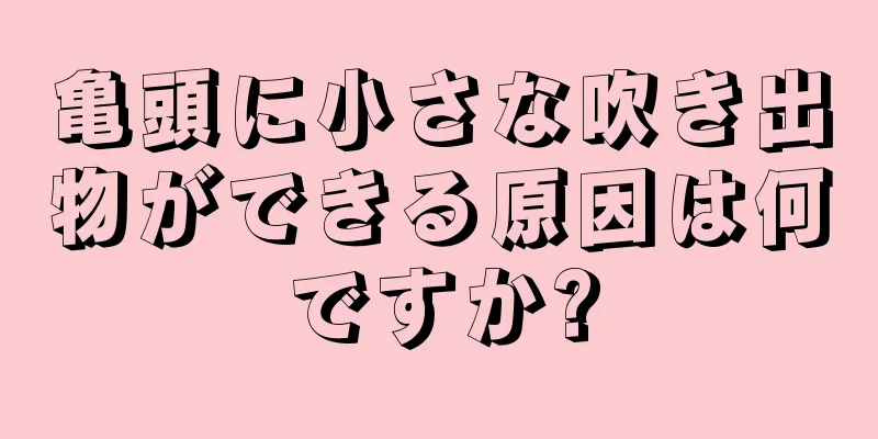 亀頭に小さな吹き出物ができる原因は何ですか?