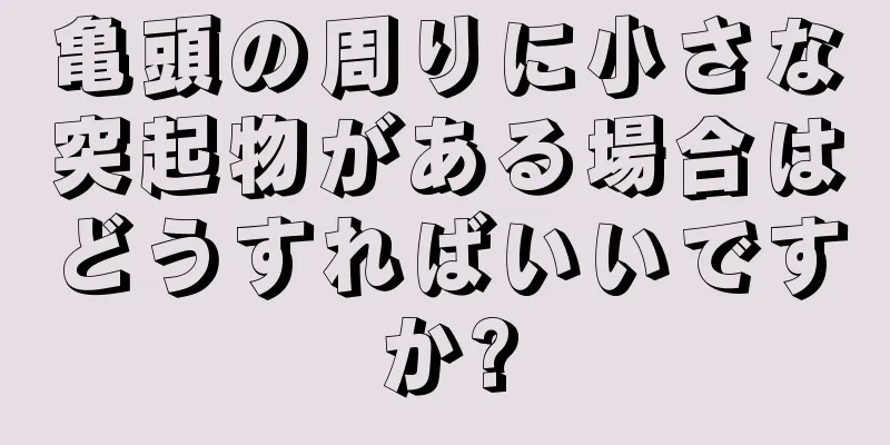 亀頭の周りに小さな突起物がある場合はどうすればいいですか?