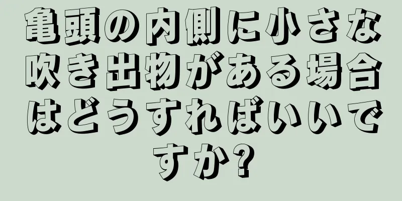亀頭の内側に小さな吹き出物がある場合はどうすればいいですか?