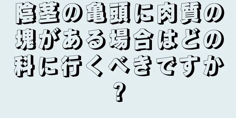 陰茎の亀頭に肉質の塊がある場合はどの科に行くべきですか?