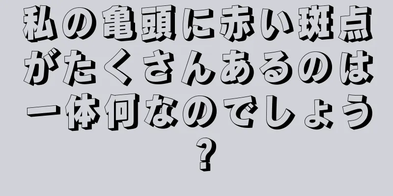 私の亀頭に赤い斑点がたくさんあるのは一体何なのでしょう？