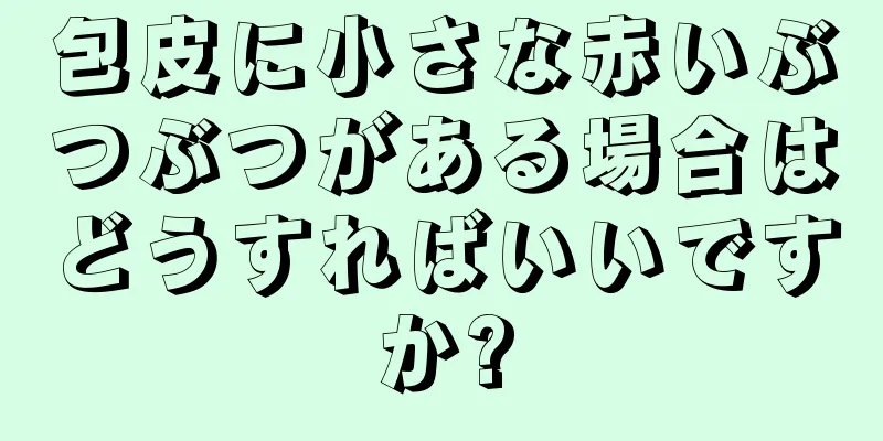 包皮に小さな赤いぶつぶつがある場合はどうすればいいですか?