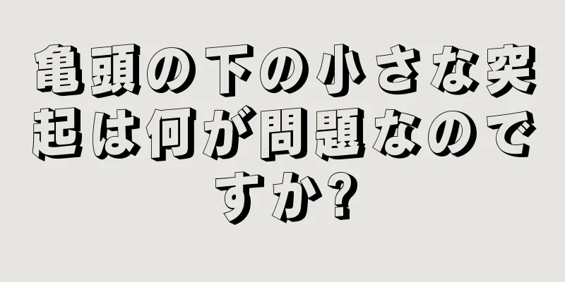 亀頭の下の小さな突起は何が問題なのですか?