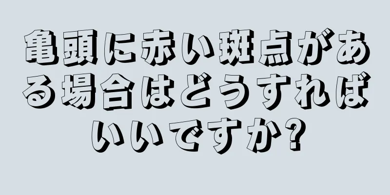 亀頭に赤い斑点がある場合はどうすればいいですか?