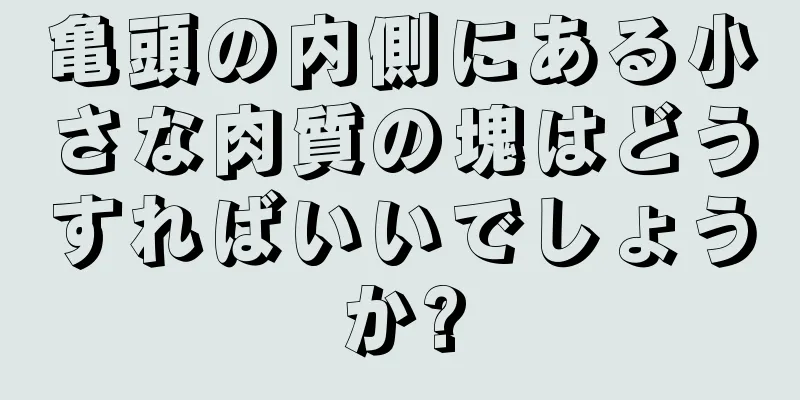 亀頭の内側にある小さな肉質の塊はどうすればいいでしょうか?