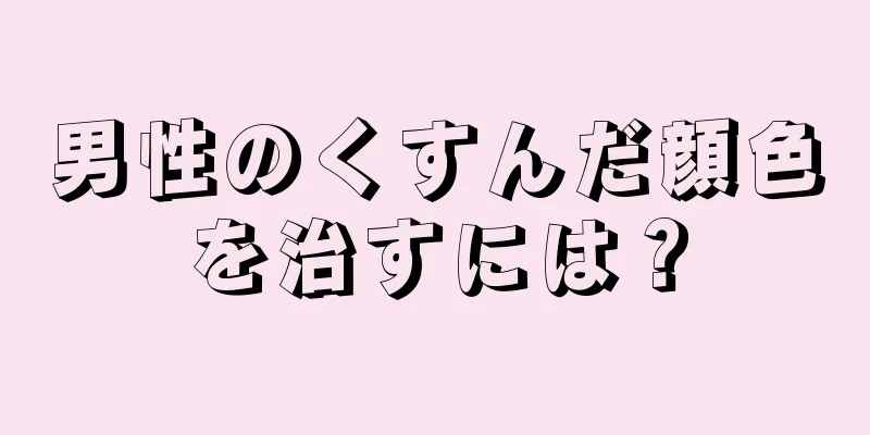 男性のくすんだ顔色を治すには？