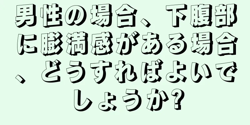 男性の場合、下腹部に膨満感がある場合、どうすればよいでしょうか?