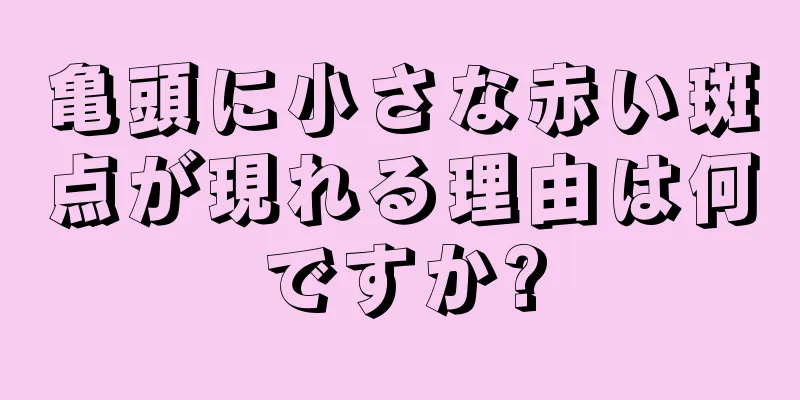 亀頭に小さな赤い斑点が現れる理由は何ですか?