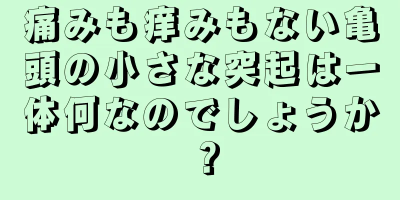 痛みも痒みもない亀頭の小さな突起は一体何なのでしょうか？