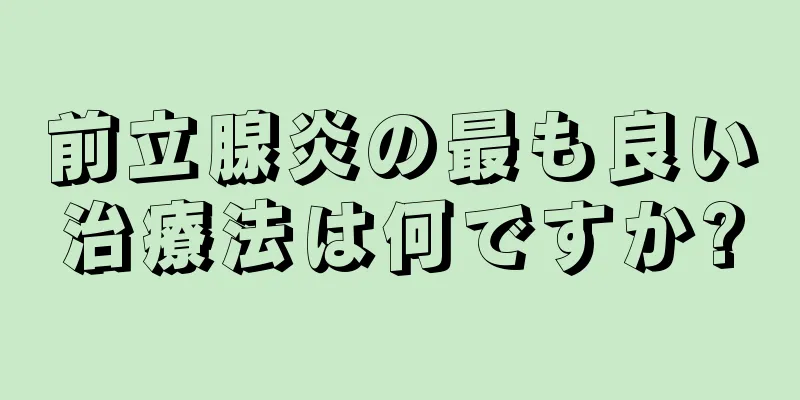 前立腺炎の最も良い治療法は何ですか?