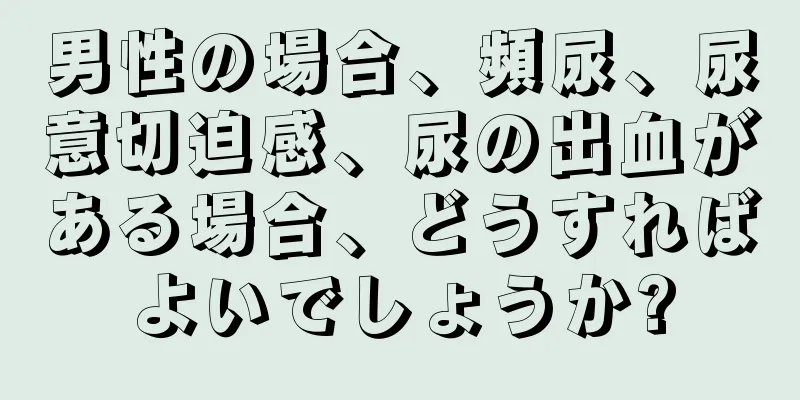 男性の場合、頻尿、尿意切迫感、尿の出血がある場合、どうすればよいでしょうか?