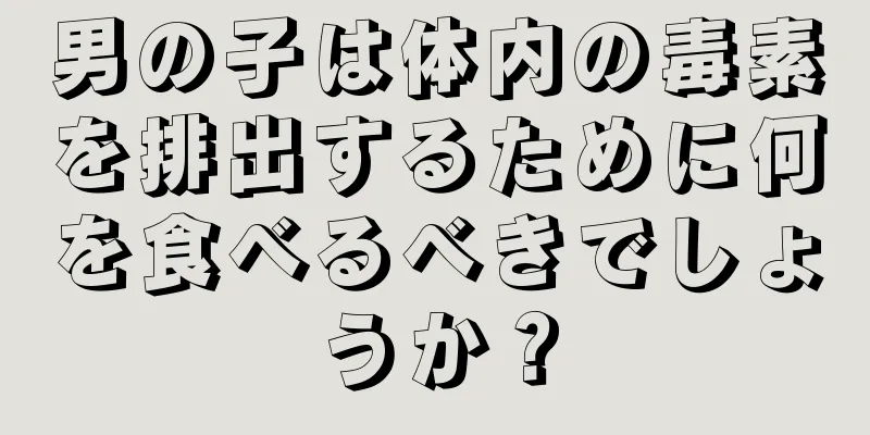 男の子は体内の毒素を排出するために何を食べるべきでしょうか？