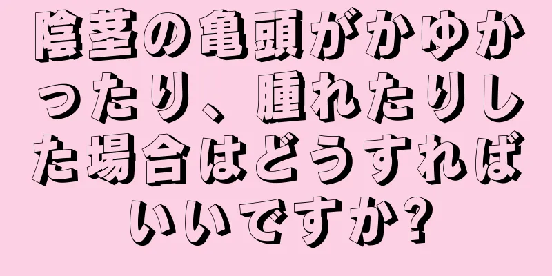 陰茎の亀頭がかゆかったり、腫れたりした場合はどうすればいいですか?