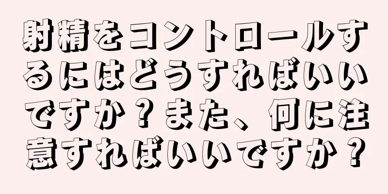 射精をコントロールするにはどうすればいいですか？また、何に注意すればいいですか？