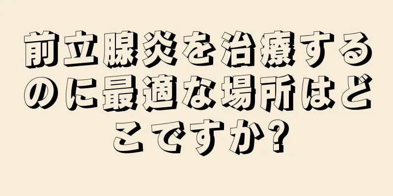 前立腺炎を治療するのに最適な場所はどこですか?
