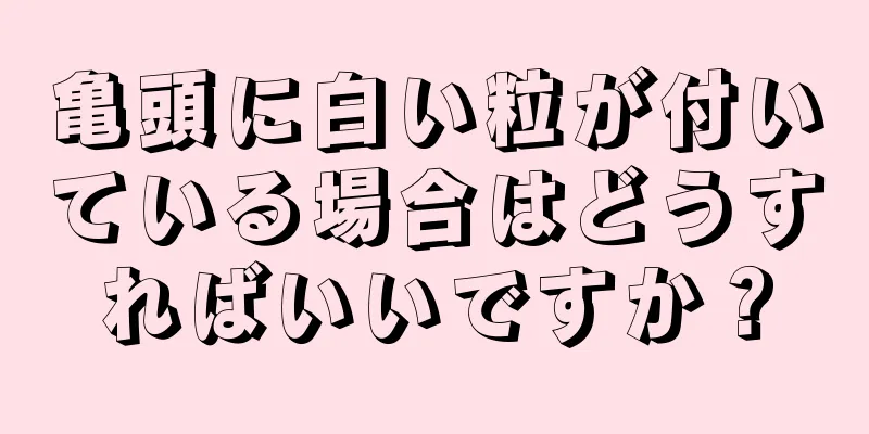 亀頭に白い粒が付いている場合はどうすればいいですか？