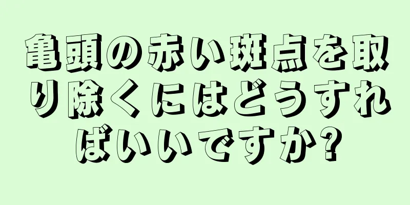 亀頭の赤い斑点を取り除くにはどうすればいいですか?