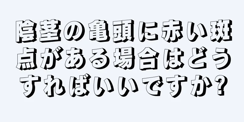 陰茎の亀頭に赤い斑点がある場合はどうすればいいですか?