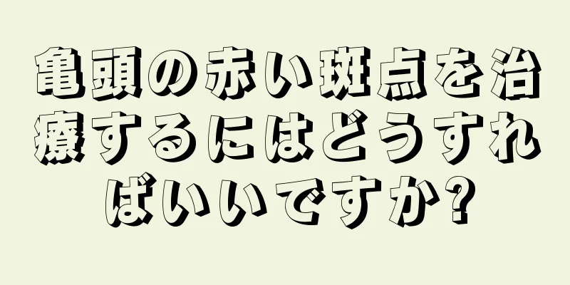 亀頭の赤い斑点を治療するにはどうすればいいですか?