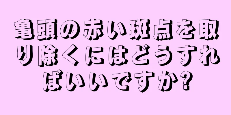 亀頭の赤い斑点を取り除くにはどうすればいいですか?