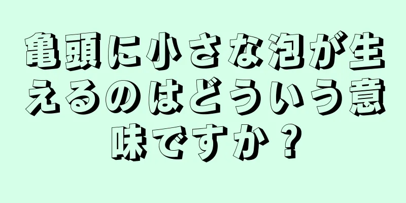 亀頭に小さな泡が生えるのはどういう意味ですか？
