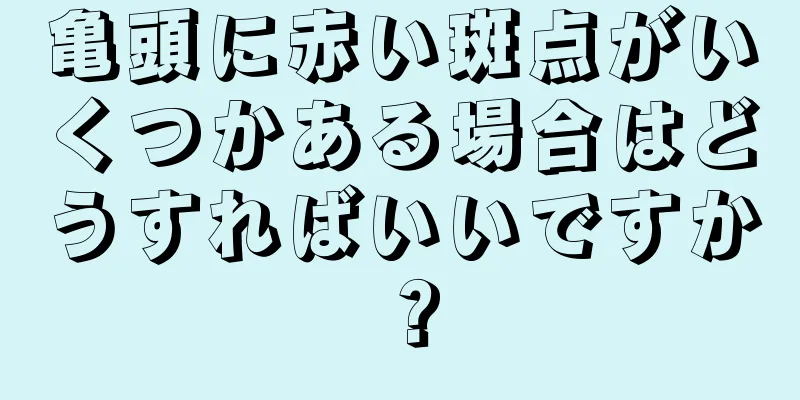 亀頭に赤い斑点がいくつかある場合はどうすればいいですか？