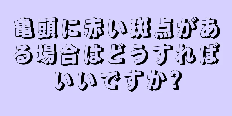 亀頭に赤い斑点がある場合はどうすればいいですか?