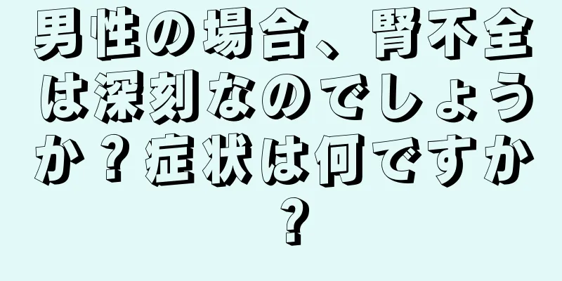 男性の場合、腎不全は深刻なのでしょうか？症状は何ですか？
